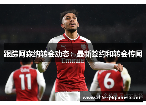 跟踪阿森纳转会动态：最新签约和转会传闻
