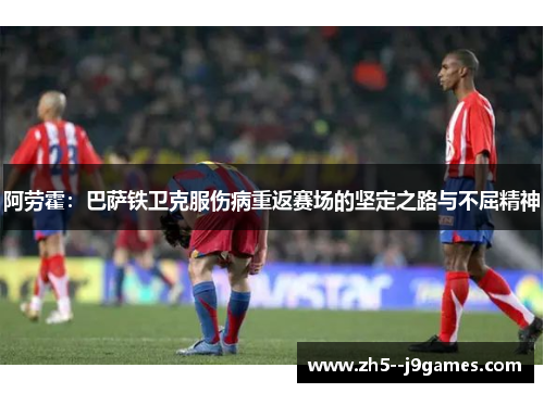 阿劳霍：巴萨铁卫克服伤病重返赛场的坚定之路与不屈精神