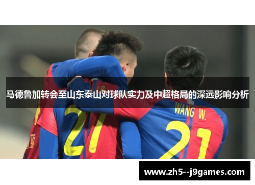 马德鲁加转会至山东泰山对球队实力及中超格局的深远影响分析