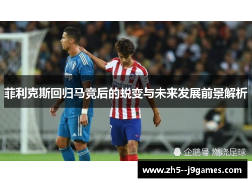 菲利克斯回归马竞后的蜕变与未来发展前景解析