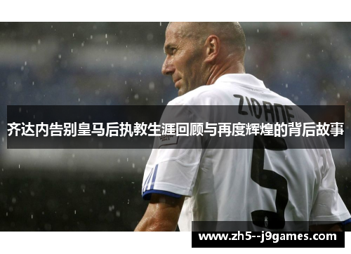 齐达内告别皇马后执教生涯回顾与再度辉煌的背后故事